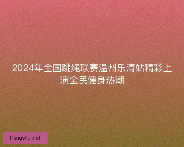 2024年全国跳绳联赛温州乐清站精彩上演全民健身热潮