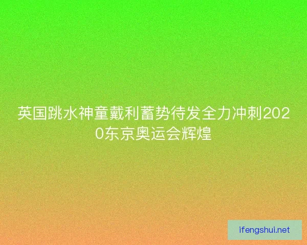 英国跳水神童戴利蓄势待发全力冲刺2020东京奥运会辉煌