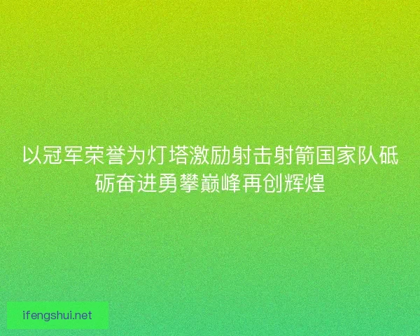 以冠军荣誉为灯塔激励射击射箭国家队砥砺奋进勇攀巅峰再创辉煌