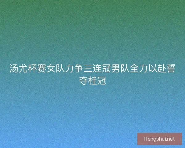 汤尤杯赛女队力争三连冠男队全力以赴誓夺桂冠