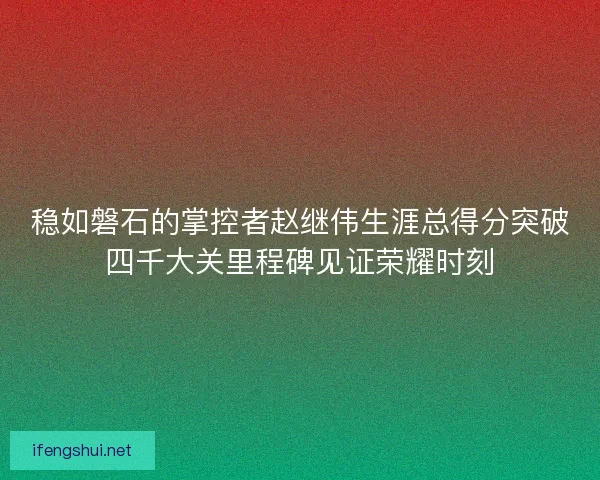 稳如磐石的掌控者赵继伟生涯总得分突破四千大关里程碑见证荣耀时刻